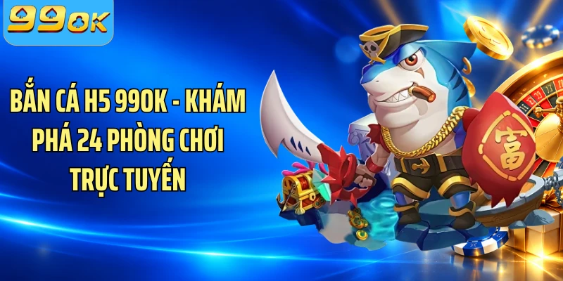 Bắn Cá H5 99OK - Khám Phá 24 Phòng Chơi Trực Tuyến