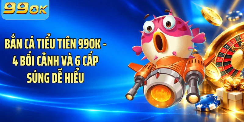 Bắn Cá Tiểu Tiên 99OK - 4 Bối Cảnh Và 6 Cấp Súng Dễ Hiểu