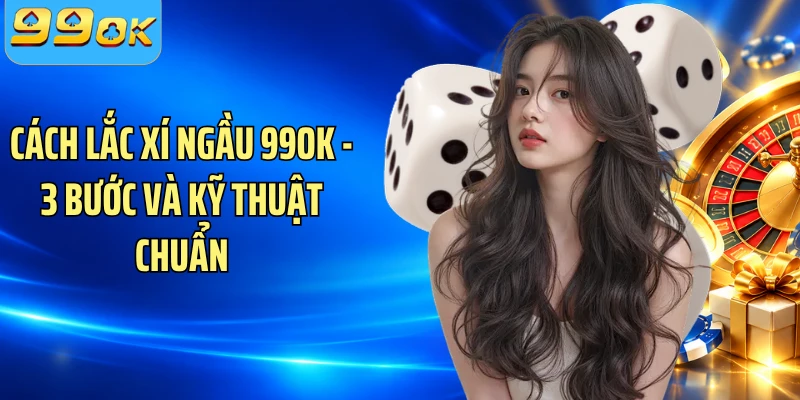 Cách Lắc Xí Ngầu 99OK - 3 Bước Và Kỹ Thuật Chuẩn